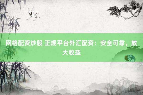 网络配资炒股 正规平台外汇配资：安全可靠，放大收益