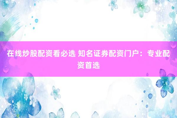 在线炒股配资看必选 知名证券配资门户：专业配资首选