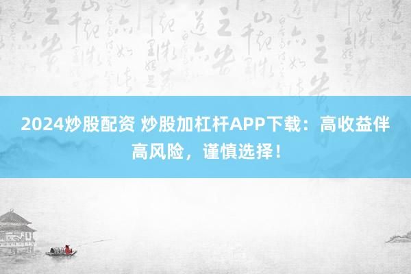 2024炒股配资 炒股加杠杆APP下载：高收益伴高风险，谨慎选择！
