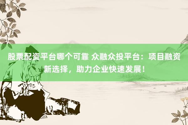 股票配资平台哪个可靠 众融众投平台：项目融资新选择，助力企业快速发展！