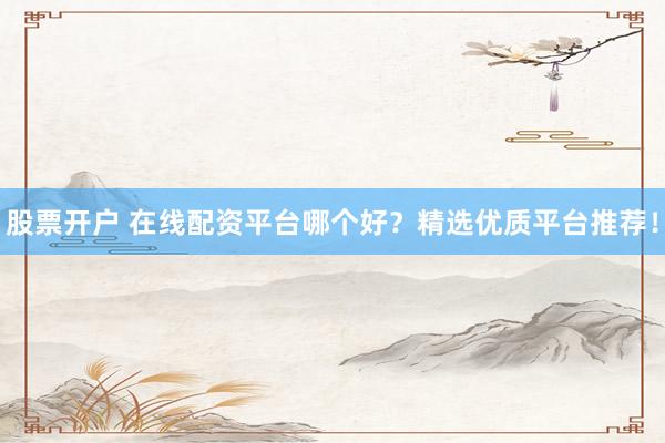 股票开户 在线配资平台哪个好？精选优质平台推荐！