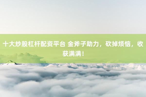 十大炒股杠杆配资平台 金斧子助力，砍掉烦恼，收获满满！