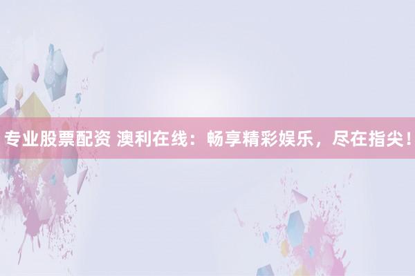 专业股票配资 澳利在线：畅享精彩娱乐，尽在指尖！