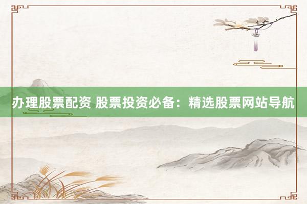 办理股票配资 股票投资必备：精选股票网站导航