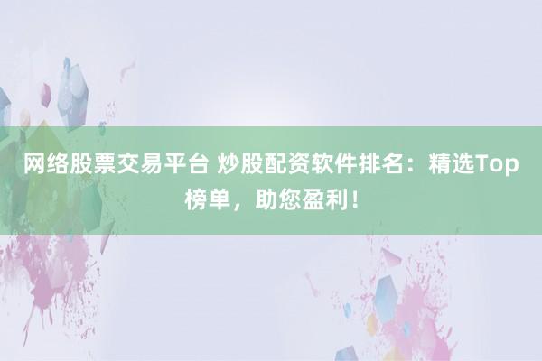 网络股票交易平台 炒股配资软件排名：精选Top榜单，助您盈利！