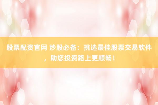 股票配资官网 炒股必备：挑选最佳股票交易软件，助您投资路上更顺畅！
