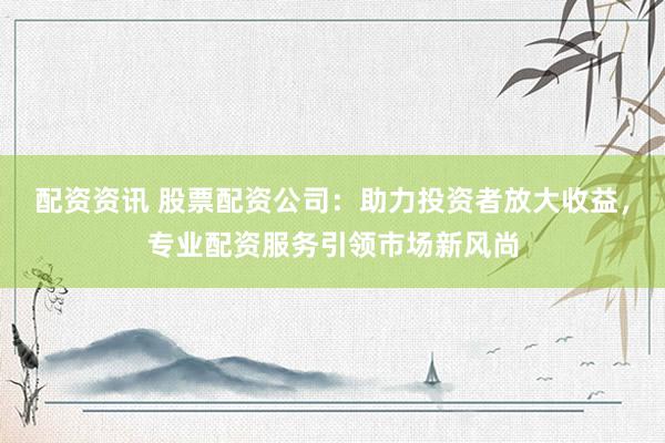 配资资讯 股票配资公司：助力投资者放大收益，专业配资服务引领市场新风尚