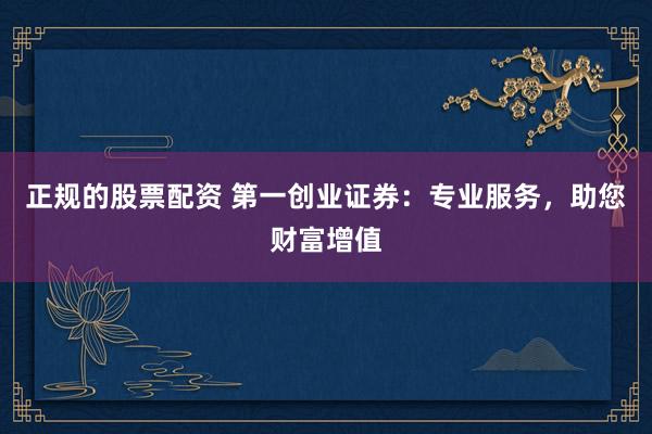 正规的股票配资 第一创业证券：专业服务，助您财富增值