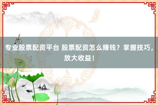 专业股票配资平台 股票配资怎么赚钱？掌握技巧，放大收益！