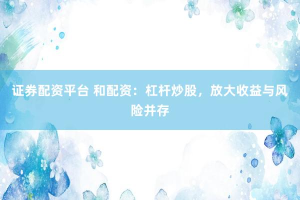 证券配资平台 和配资：杠杆炒股，放大收益与风险并存