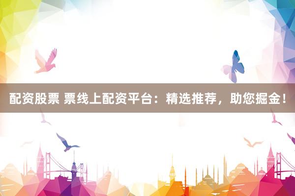 配资股票 票线上配资平台：精选推荐，助您掘金！