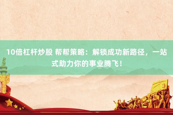 10倍杠杆炒股 帮帮策略：解锁成功新路径，一站式助力你的事业腾飞！