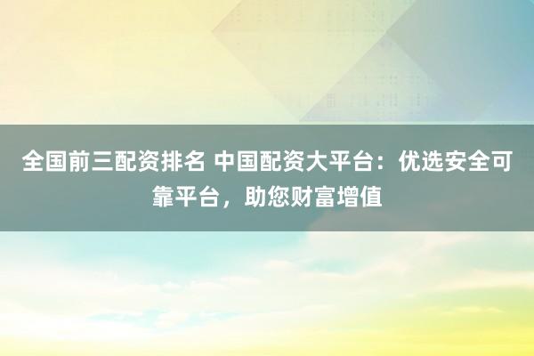全国前三配资排名 中国配资大平台：优选安全可靠平台，助您财富增值